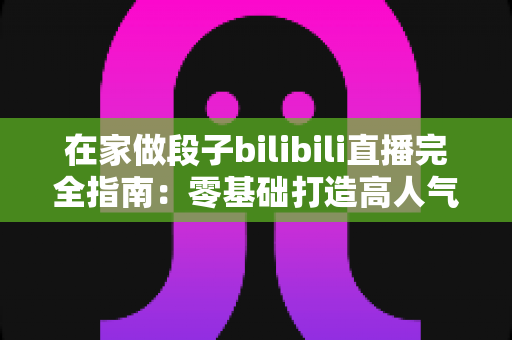 在家做段子bilibili直播完全指南:零基础打造高人气搞笑直播间的实战攻略 在家做段子bilibili直播完全指南:零基础打造高人气搞笑直播间的实战攻略