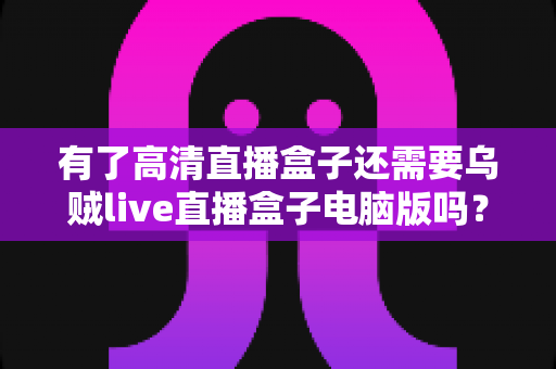 有了高清直播盒子还需要乌贼live直播盒子电脑版吗？深度解析双设备搭配的真实价值
