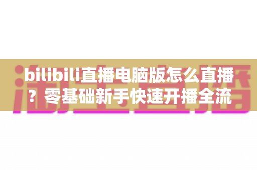 bilibili直播电脑版怎么直播?零基础新手快速开播全流程指南 bilibili直播电脑版怎么直播?零基础新手快速开播全流程指南