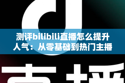 测评bilibili直播怎么提升人气：从零基础到热门主播的实战全攻略深度解析