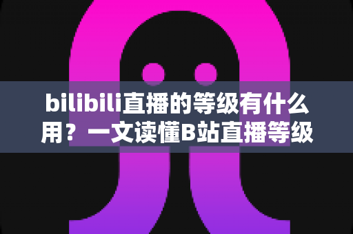 bilibili直播的等级有什么用?一文读懂B站直播等级的作用、权益与快速升级攻略 bilibili直播的等级有什么用?一文读懂B站直播等级的作用、权益与快速升级攻略