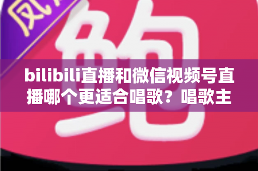 bilibili直播和微信视频号直播哪个更适合唱歌？唱歌主播平台选择深度指南