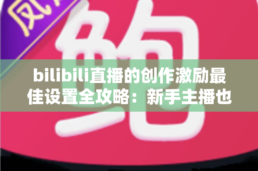 bilibili直播的创作激励最佳设置全攻略：新手主播也能快速提升收益的实战指南