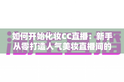 如何开始化妆CC直播:新手从零打造人气美妆直播间的完整实战指南 如何开始化妆CC直播:新手从零打造人气美妆直播间的完整实战指南
