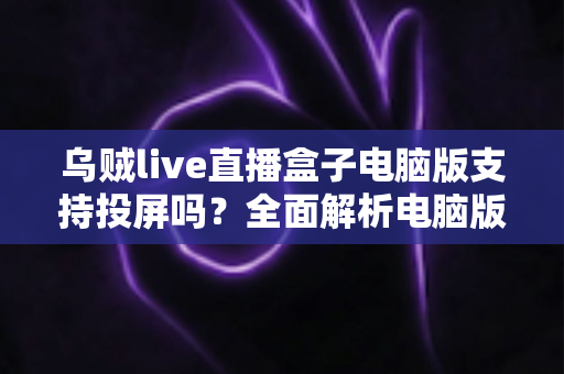乌贼live直播盒子电脑版支持投屏吗？全面解析电脑版投屏方法、常见问题与实用技巧