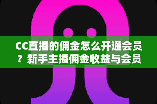 CC直播的佣金怎么开通会员?新手主播佣金收益与会员开通全流程实用指南 CC直播的佣金怎么开通会员?新手主播佣金收益与会员开通全流程实用指南