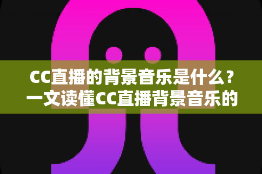 CC直播的背景音乐是什么?一文读懂CC直播背景音乐的选择、设置与版权知识 CC直播的背景音乐是什么?一文读懂CC直播背景音乐的选择、设置与版权知识