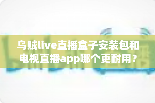 乌贼live直播盒子安装包和电视直播app哪个更耐用?深度对比解析帮你选对不踩坑 乌贼live直播盒子安装包和电视直播app哪个更耐用?深度对比解析帮你选对不踩坑