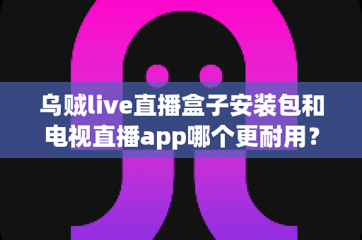 乌贼live直播盒子安装包和电视直播app哪个更耐用?深度对比解析帮你选对不踩坑 乌贼live直播盒子安装包和电视直播app哪个更耐用?深度对比解析帮你选对不踩坑