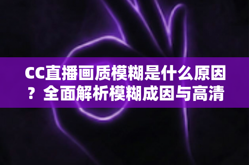 CC直播画质模糊是什么原因?全面解析模糊成因与高清画质优化指南 CC直播画质模糊是什么原因?全面解析模糊成因与高清画质优化指南
