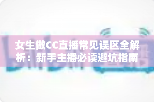女生做CC直播常见误区全解析：新手主播必读避坑指南，助你少走弯路快速涨粉