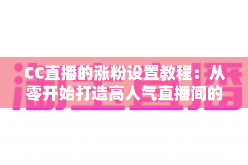 CC直播的涨粉设置教程：从零开始打造高人气直播间的完整指南