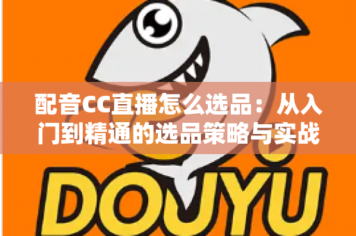 配音CC直播怎么选品：从入门到精通的选品策略与实战指南
