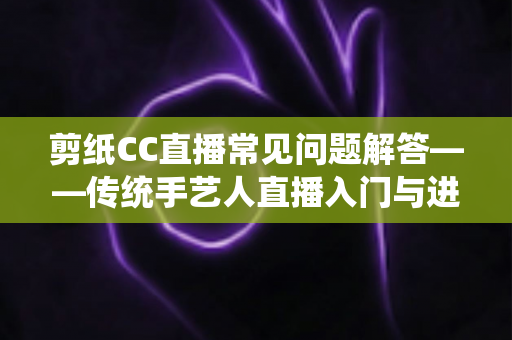 剪纸CC直播常见问题解答——传统手艺人直播入门与进阶全攻略 剪纸CC直播常见问题解答——传统手艺人直播入门与进阶全攻略