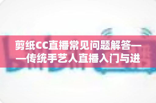 剪纸CC直播常见问题解答——传统手艺人直播入门与进阶全攻略 剪纸CC直播常见问题解答——传统手艺人直播入门与进阶全攻略