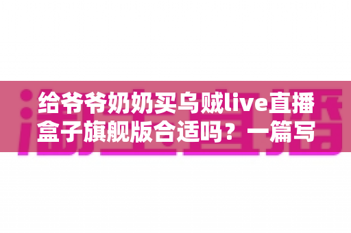 给爷爷奶奶买乌贼live直播盒子旗舰版合适吗?一篇写给孝心儿女的深度选购指南 给爷爷奶奶买乌贼live直播盒子旗舰版合适吗?一篇写给孝心儿女的深度选购指南