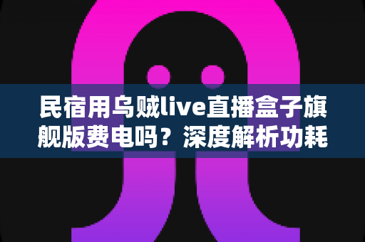 民宿用乌贼live直播盒子旗舰版费电吗?深度解析功耗真相与省电技巧 民宿用乌贼live直播盒子旗舰版费电吗?深度解析功耗真相与省电技巧