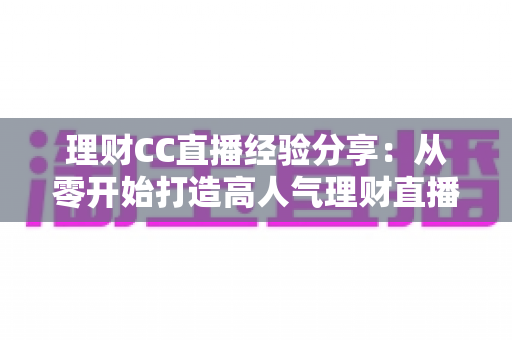 理财CC直播经验分享:从零开始打造高人气理财直播间的实战全攻略 理财CC直播经验分享:从零开始打造高人气理财直播间的实战全攻略