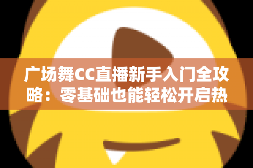广场舞CC直播新手入门全攻略:零基础也能轻松开启热门直播之旅 广场舞CC直播新手入门全攻略:零基础也能轻松开启热门直播之旅