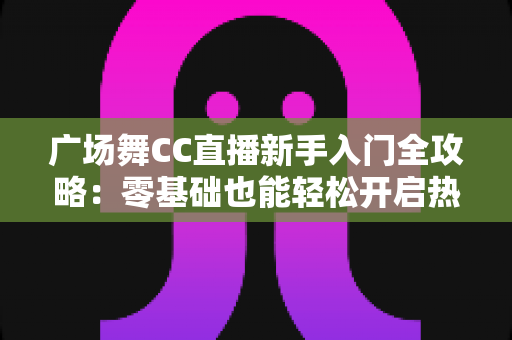 广场舞CC直播新手入门全攻略:零基础也能轻松开启热门直播之旅 广场舞CC直播新手入门全攻略:零基础也能轻松开启热门直播之旅