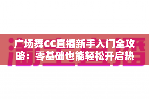 广场舞CC直播新手入门全攻略：零基础也能轻松开启热门直播之旅