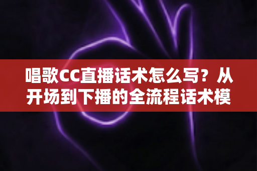 唱歌CC直播话术怎么写?从开场到下播的全流程话术模板与实战技巧详解 唱歌CC直播话术怎么写?从开场到下播的全流程话术模板与实战技巧详解