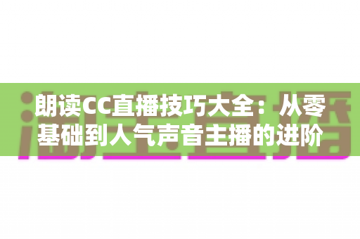 朗读CC直播技巧大全:从零基础到人气声音主播的进阶指南 朗读CC直播技巧大全:从零基础到人气声音主播的进阶指南
