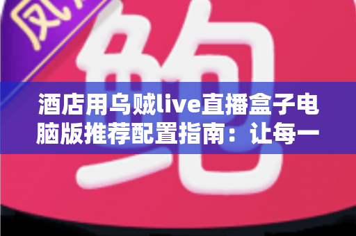 酒店用乌贼live直播盒子电脑版推荐配置指南:让每一场酒店直播都稳定流畅 酒店用乌贼live直播盒子电脑版推荐配置指南:让每一场酒店直播都稳定流畅
