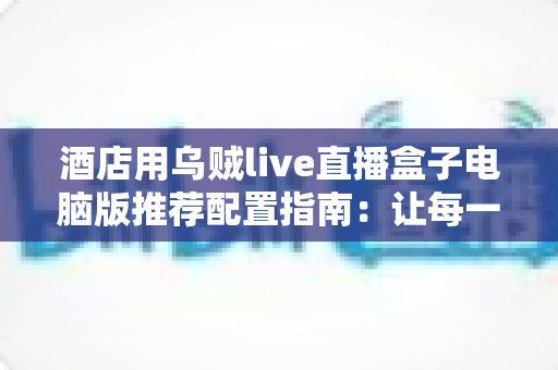 酒店用乌贼live直播盒子电脑版推荐配置指南：让每一场酒店直播都稳定流畅