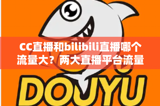 CC直播和bilibili直播哪个流量大？两大直播平台流量全面对比与选择指南