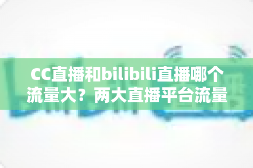 CC直播和bilibili直播哪个流量大？两大直播平台流量全面对比与选择指南