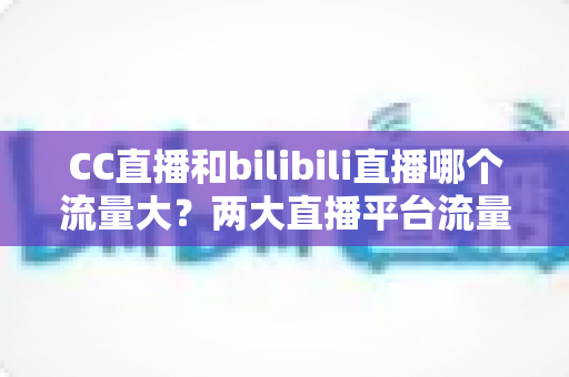 CC直播和bilibili直播哪个流量大？两大直播平台流量全面对比与选择指南