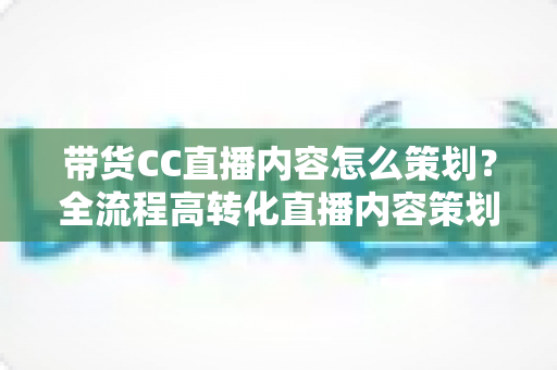 带货CC直播内容怎么策划?全流程高转化直播内容策划实战指南 带货CC直播内容怎么策划?全流程高转化直播内容策划实战指南