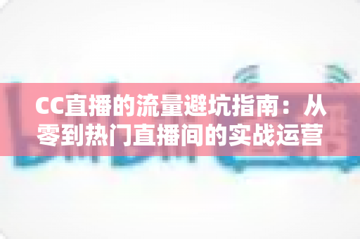 CC直播的流量避坑指南：从零到热门直播间的实战运营手册