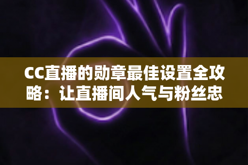 CC直播的勋章最佳设置全攻略：让直播间人气与粉丝忠诚度双提升的实用指南