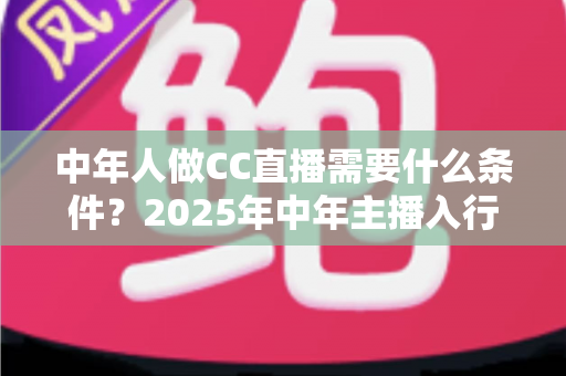 中年人做CC直播需要什么条件？2025年中年主播入行门槛、设备清单与成功指南全解析
