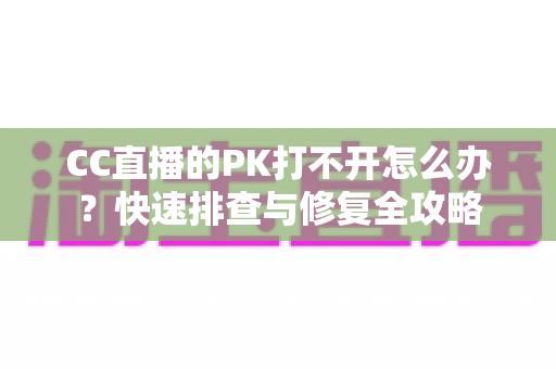 CC直播的PK打不开怎么办？快速排查与修复全攻略
