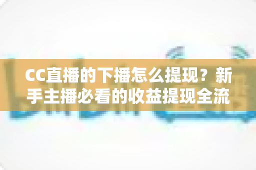 CC直播的下播怎么提现？新手主播必看的收益提现全流程与实用避坑指南