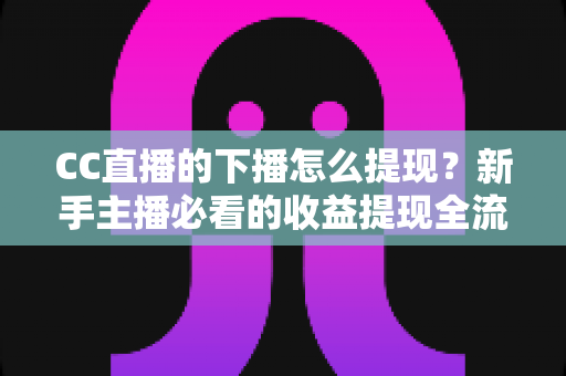 CC直播的下播怎么提现？新手主播必看的收益提现全流程与实用避坑指南