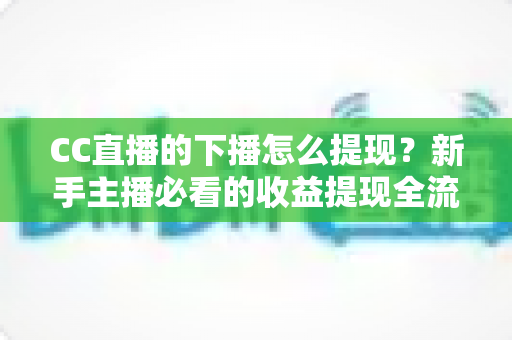 CC直播的下播怎么提现？新手主播必看的收益提现全流程与实用避坑指南
