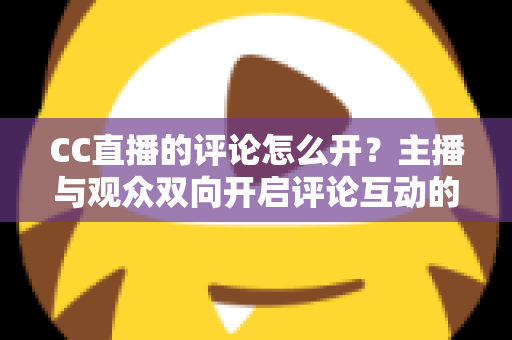 CC直播的评论怎么开?主播与观众双向开启评论互动的完整实操指南 CC直播的评论怎么开?主播与观众双向开启评论互动的完整实操指南