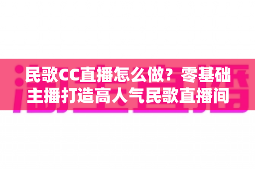 民歌CC直播怎么做?零基础主播打造高人气民歌直播间的实战全攻略 民歌CC直播怎么做?零基础主播打造高人气民歌直播间的实战全攻略