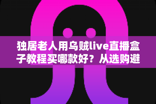 独居老人用乌贼live直播盒子教程买哪款好?从选购避坑到十分钟上手的保姆级指南 独居老人用乌贼live直播盒子教程买哪款好?从选购避坑到十分钟上手的保姆级指南