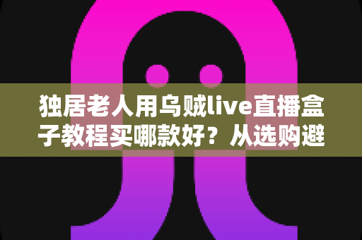独居老人用乌贼live直播盒子教程买哪款好？从选购避坑到十分钟上手的保姆级指南