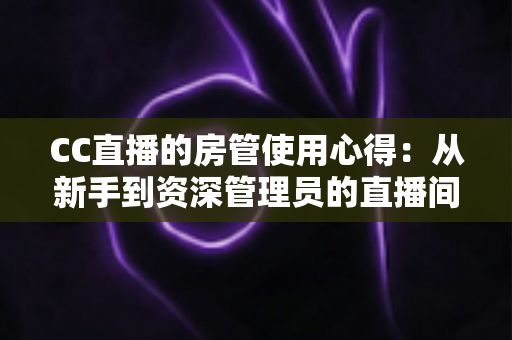CC直播的房管使用心得:从新手到资深管理员的直播间运营实战指南 CC直播的房管使用心得:从新手到资深管理员的直播间运营实战指南