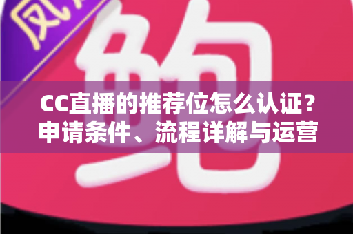 CC直播的推荐位怎么认证?申请条件、流程详解与运营实战指南 CC直播的推荐位怎么认证?申请条件、流程详解与运营实战指南