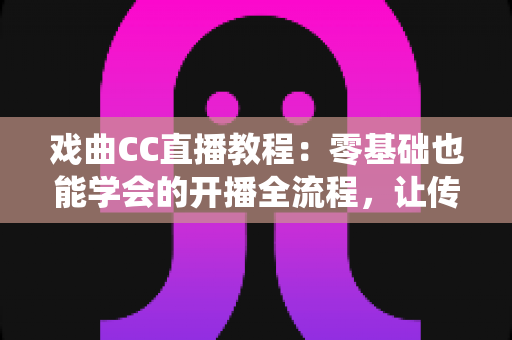 戏曲CC直播教程：零基础也能学会的开播全流程，让传统艺术在直播间焕发新生