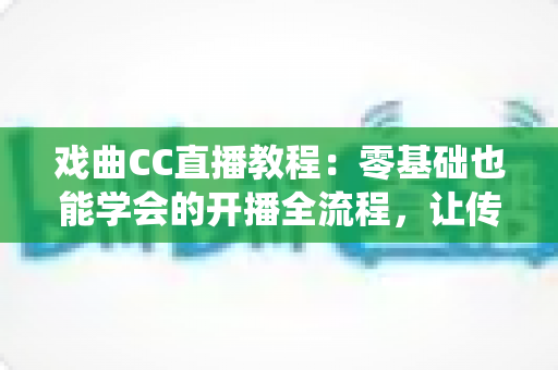 戏曲CC直播教程：零基础也能学会的开播全流程，让传统艺术在直播间焕发新生