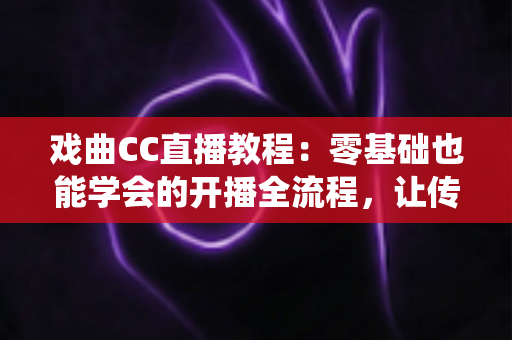 戏曲CC直播教程：零基础也能学会的开播全流程，让传统艺术在直播间焕发新生