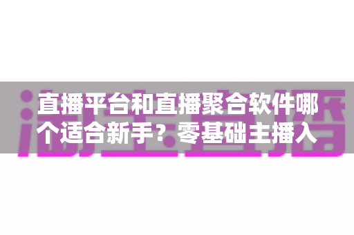 直播平台和直播聚合软件哪个适合新手?零基础主播入门选择全攻略 直播平台和直播聚合软件哪个适合新手?零基础主播入门选择全攻略